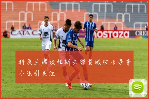 科莫主席谈帕斯去留曼城纽卡争夺小法引关注