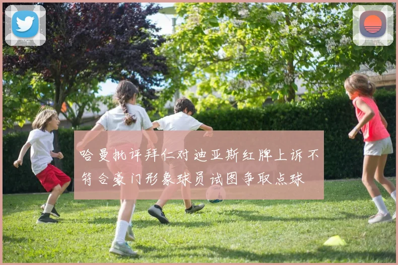 哈曼批评拜仁对迪亚斯红牌上诉不符合豪门形象球员试图争取点球