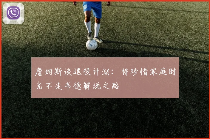 詹姆斯谈退役计划：将珍惜家庭时光不走韦德解说之路