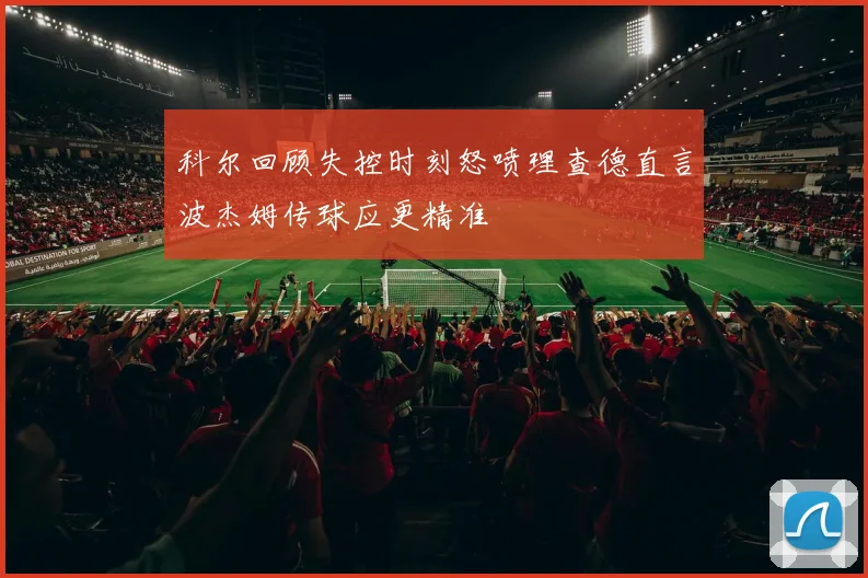 科尔回顾失控时刻怒喷理查德直言波杰姆传球应更精准