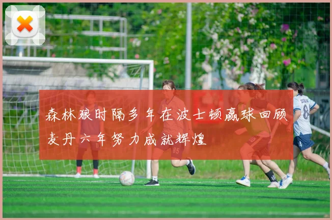 森林狼时隔多年在波士顿赢球回顾麦丹六年努力成就辉煌